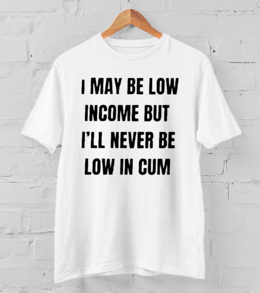 I May Be Low Income But I'll Never Be Low In Cum Adult Humor T-Shirt