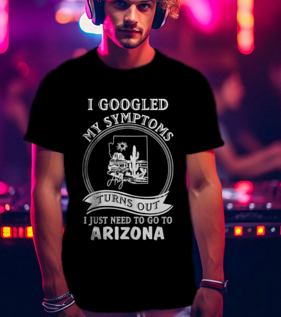 I Googled My Symptoms Turns Out I Just Need To Go To Arizona With Cactus Desert T-Shirt