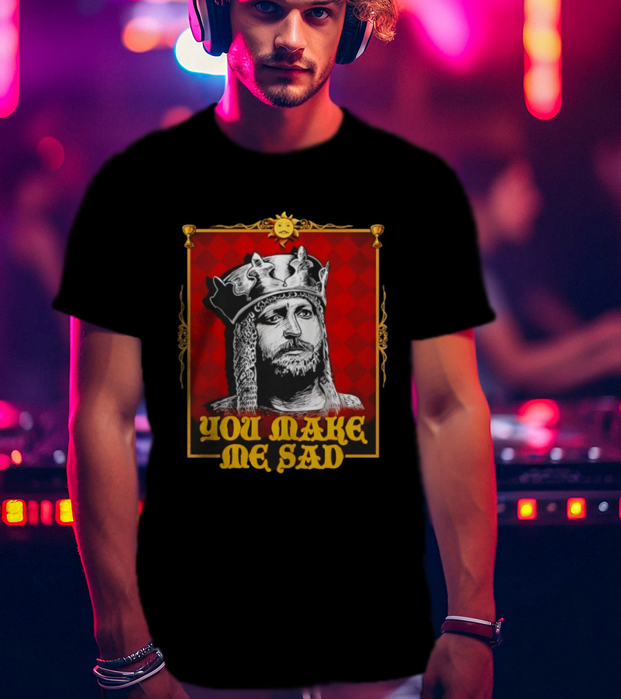 King Arthur You Make Me Sad Monty Python And The Holy Grail T-Shirt