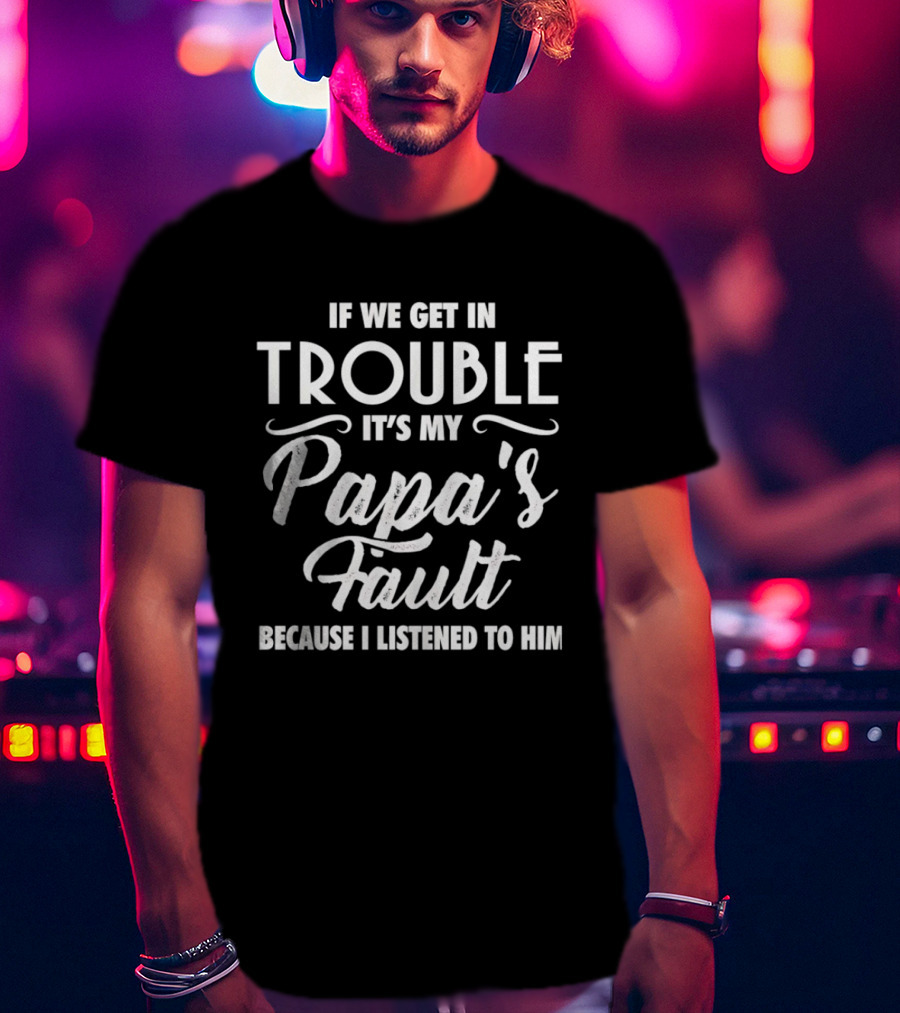 If We Get In Trouble It's My Papa's Fault Because I Listened To Him T-Shirt