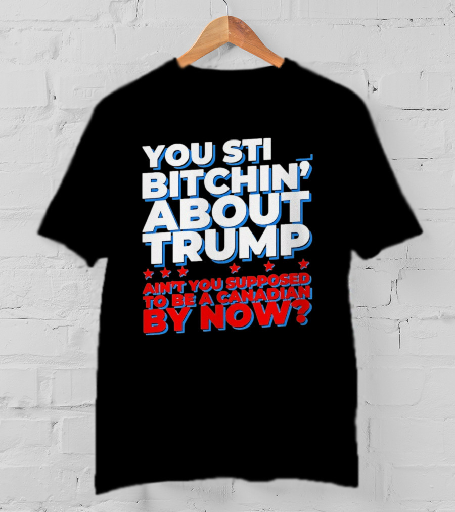 You Still Bitchin' About Trump Ain't You Supposed To Be A Canadian By Now T-Shirt