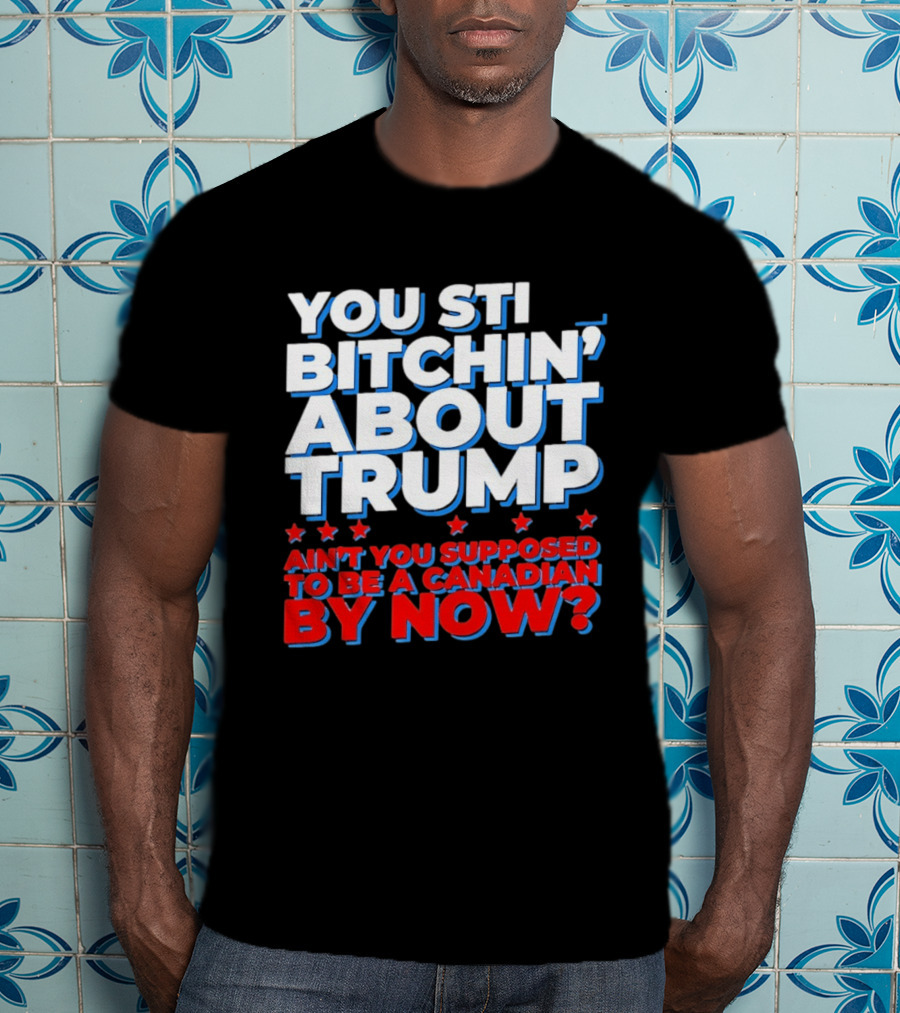 You Still Bitchin' About Trump Ain't You Supposed To Be A Canadian By Now T-Shirt