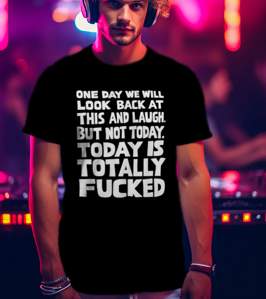 One Day We Will Look Back At This And Laugh But Not Today Is Totally Fucked T-Shirt