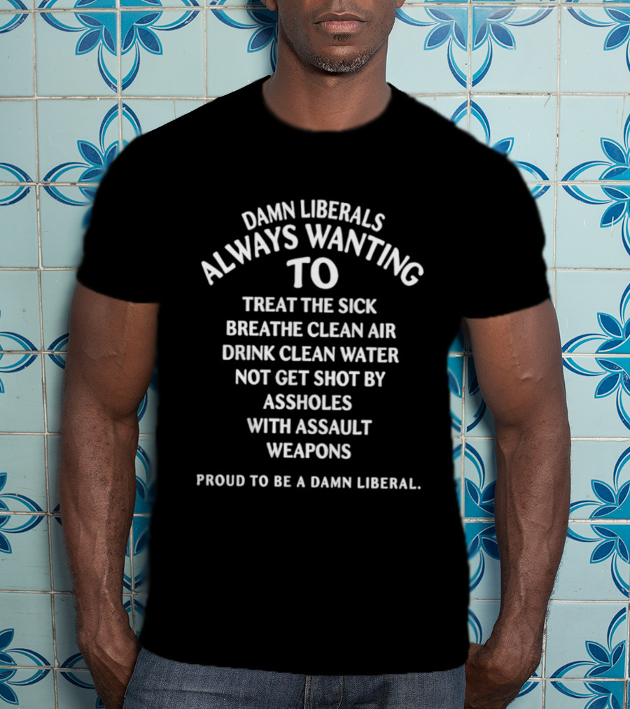 Damn Liberals Always Wanting To Treat The Sick Breathe Clean Air Drink Clean Water Not Get Shot Proud To Be A Damn Liberal T-Shirt