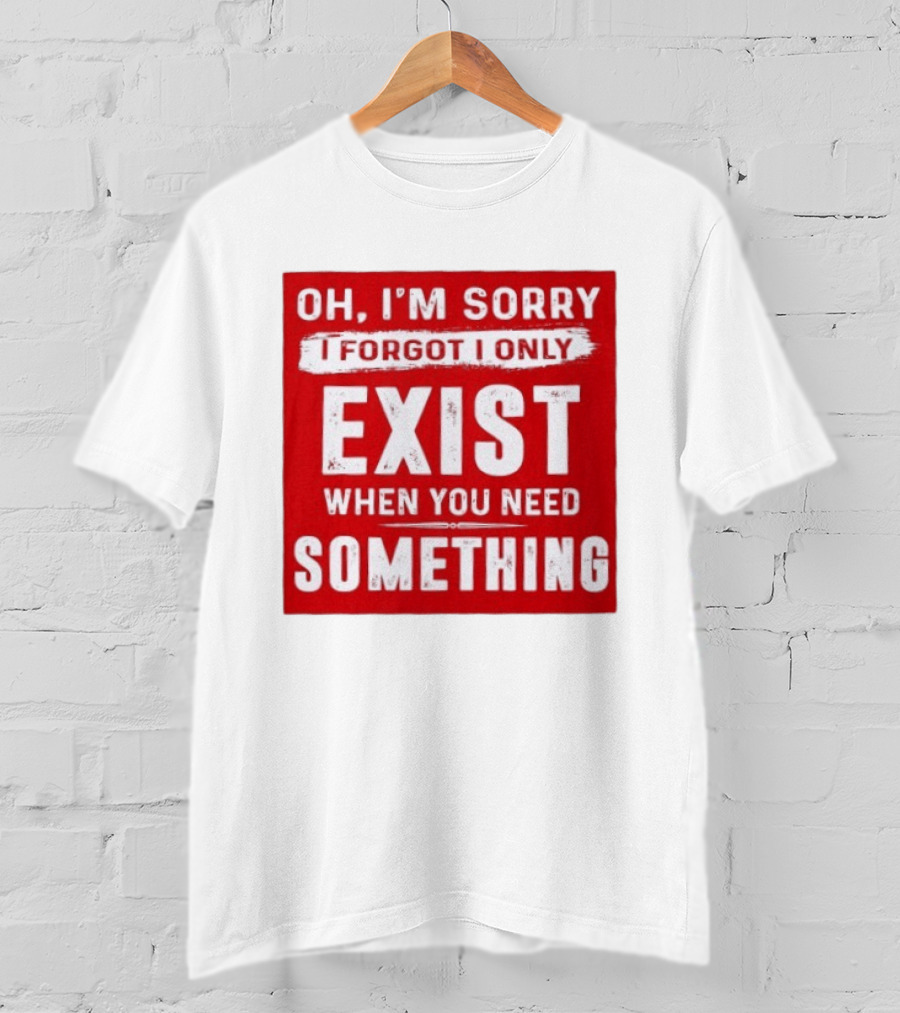 Oh I'm Sorry I Forgot I Only Exist When You Need Something T-Shirt
