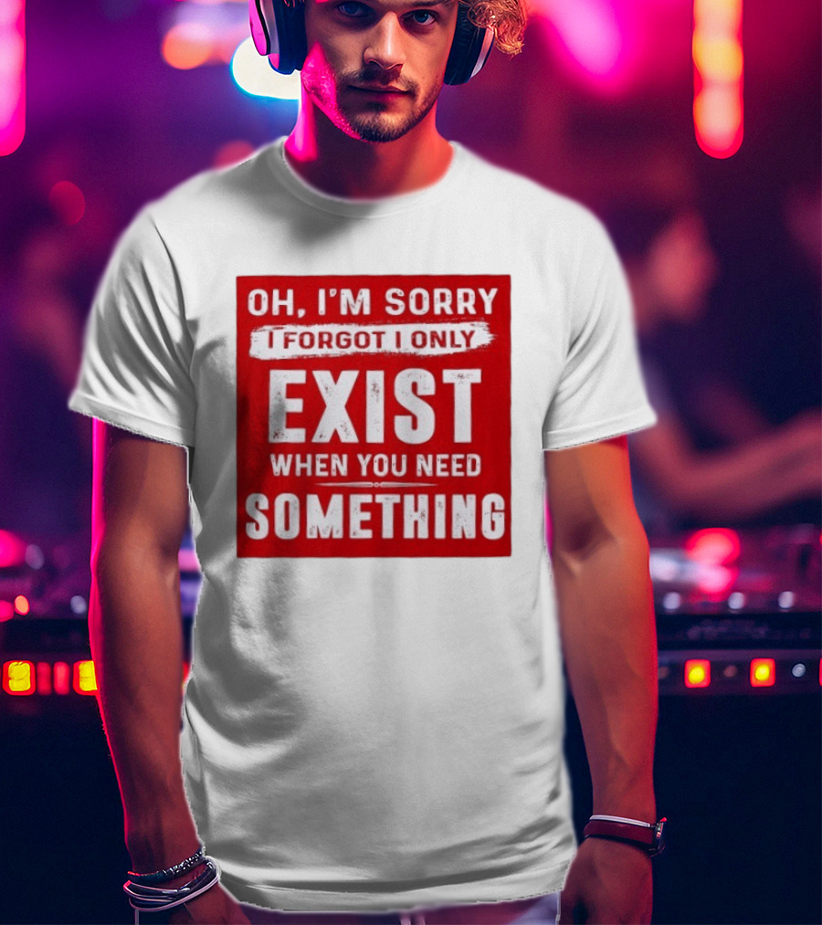 Oh I'm Sorry I Forgot I Only Exist When You Need Something T-Shirt