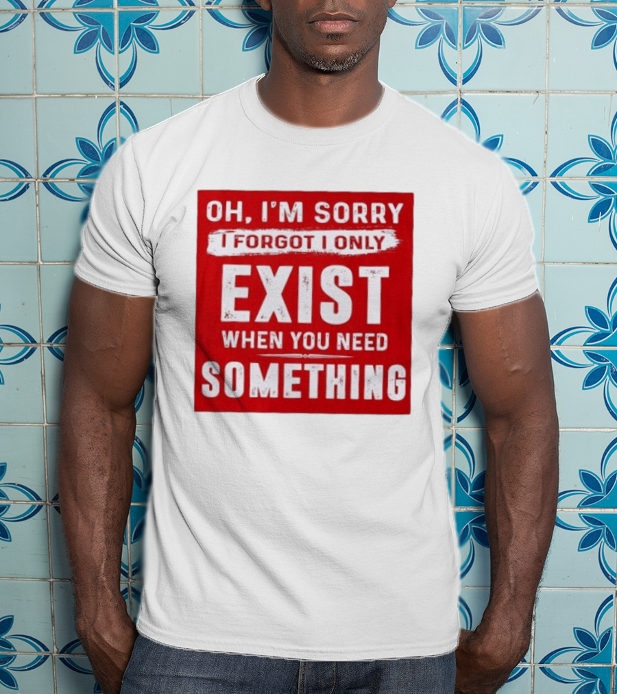 Oh I'm Sorry I Forgot I Only Exist When You Need Something T-Shirt
