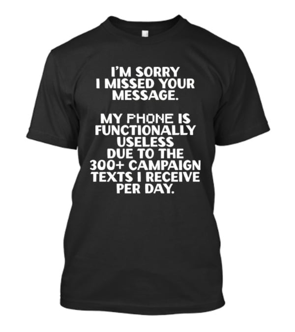 I'm Sorry I Missed Your Message My Phone Is Functionally Useless Due To The 300+ Campaign Texts I Receive Per Day T-Shirt