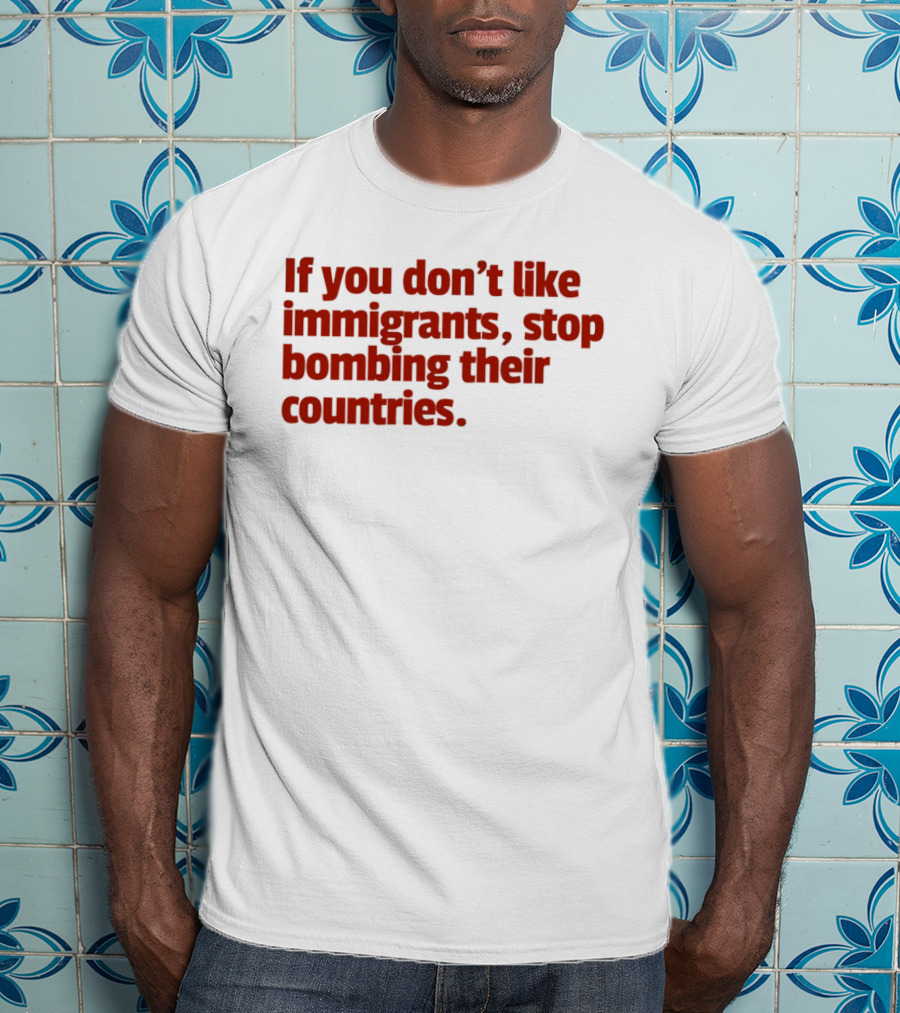 If You Don't Like Immigrants Stop Bombing Their Countries T-Shirt