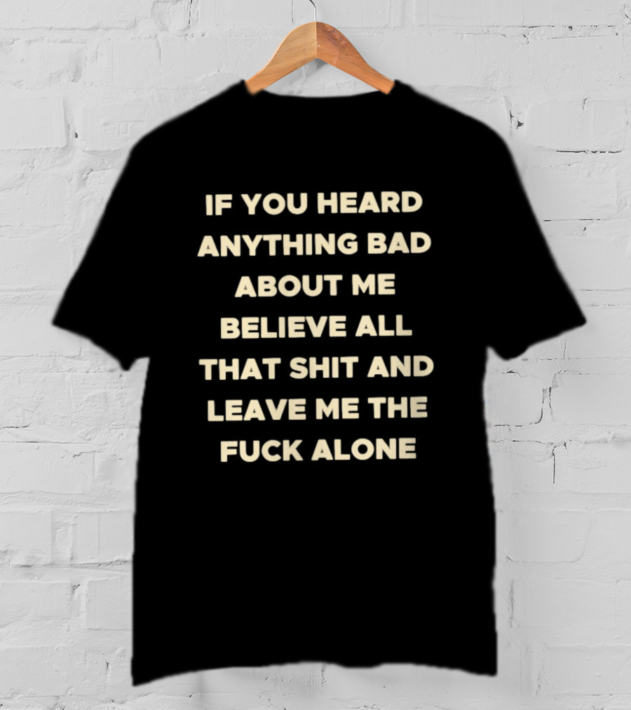 If You Heard Anything Bad About Me Believe All That Shit And Leave Me The Fuck Alone T-Shirt
