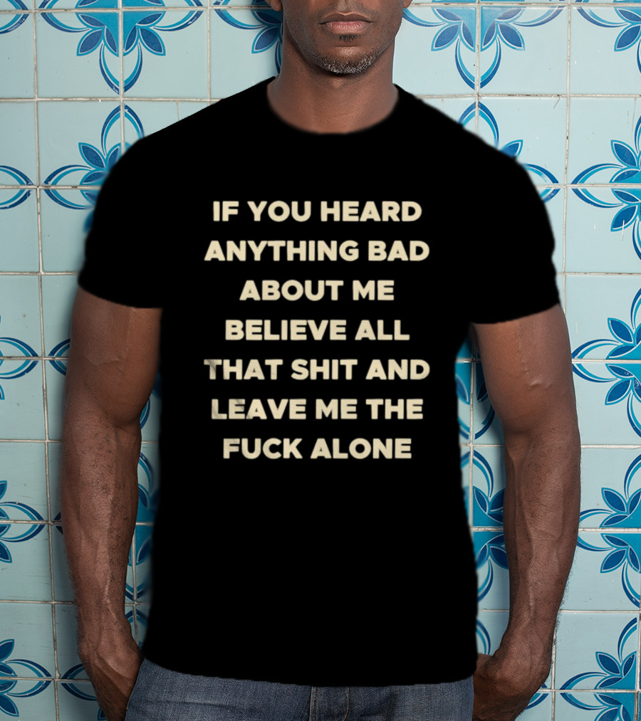 If You Heard Anything Bad About Me Believe All That Shit And Leave Me The Fuck Alone T-Shirt