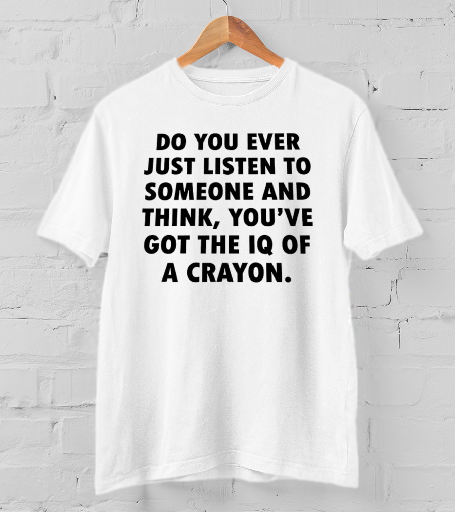 Do You Ever Just Listen To Someone And Think You've Got The IQ Of A Crayon T-Shirt
