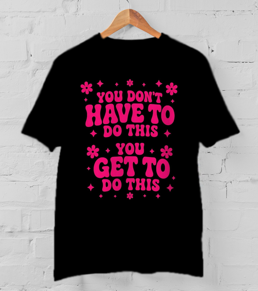 You Don't Have To Do This You Get To Do This Motivational Phrase With Flowers And Stars T-Shirt