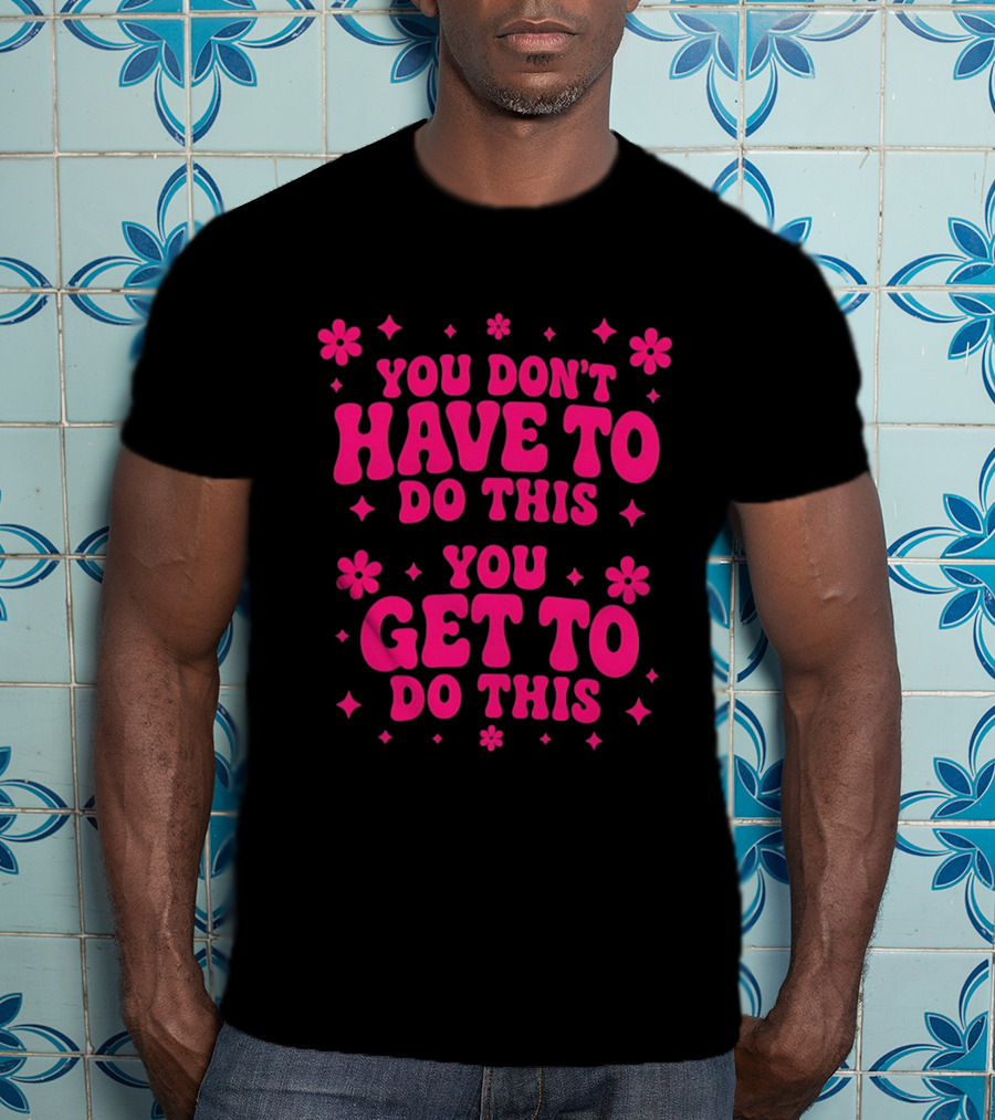 You Don't Have To Do This You Get To Do This Motivational Phrase With Flowers And Stars T-Shirt
