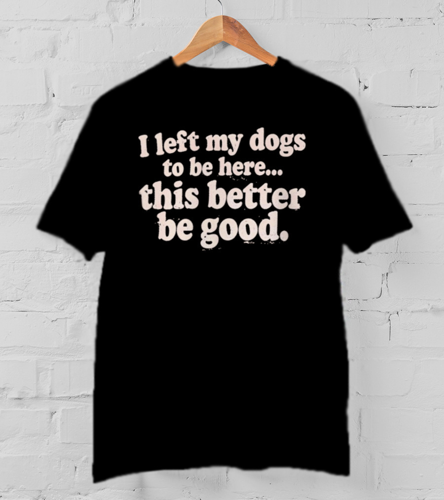 I Left My Dogs To Be Here This Better Be Good T-Shirt