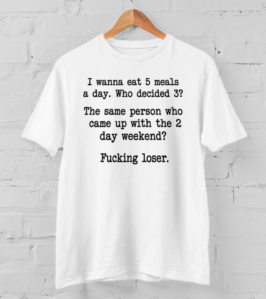 I Wanna Eat 5 Meals A Day Who Decided 3 The Same Person Who Came Up With The 2 Day Weekend Fucking Loser T-Shirt