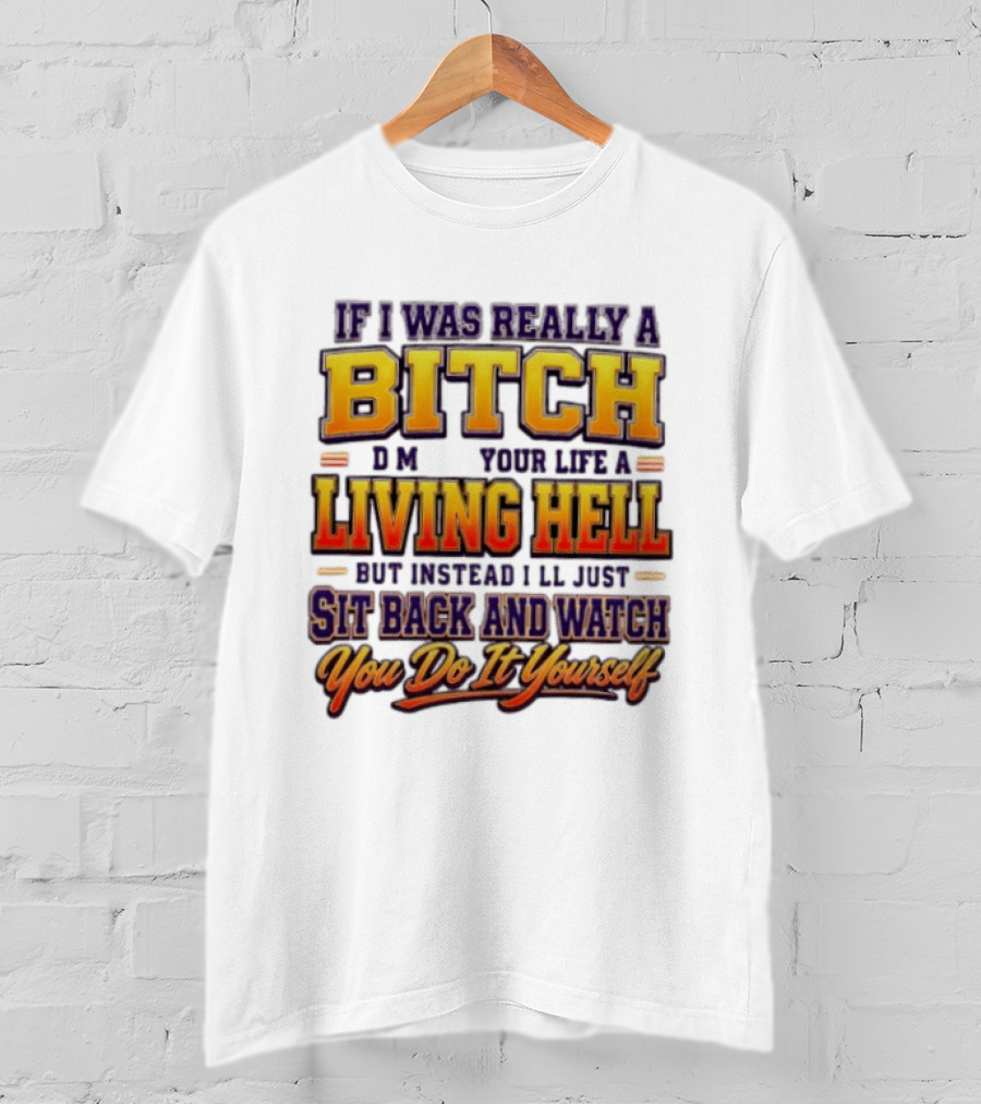 If I Was Really A Bitch Make Your Life A Living Hell Sit Back And You Do It Yourself T-Shirt