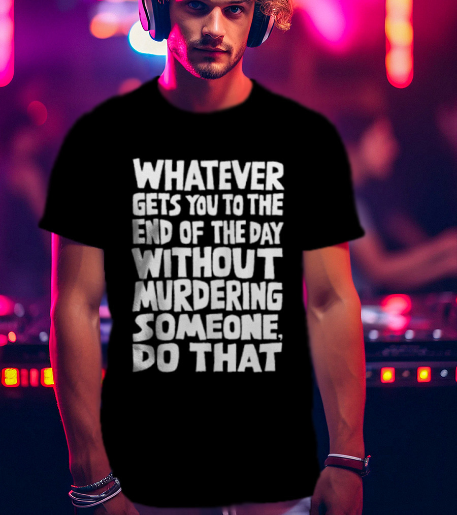 Whatever Gets You To The End Of The Day Without Murdering Someone Do That T-Shirt