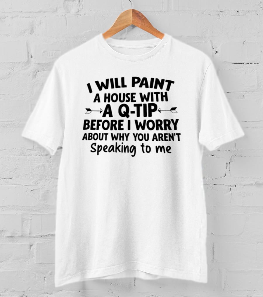 I Will Paint A House With A Q Tip Before I Worry About Why You Aren't Speaking To Me T-Shirt