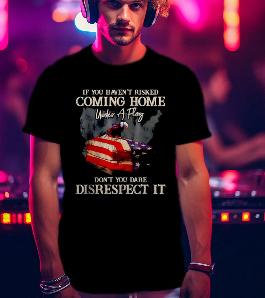 If You Haven't Risked Coming Home Under A Flag Don't You Dare Disrespect It American Flag Bald Eagle T-Shirt