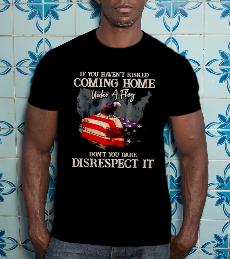 If You Haven't Risked Coming Home Under A Flag Don't You Dare Disrespect It American Flag Bald Eagle T-Shirt