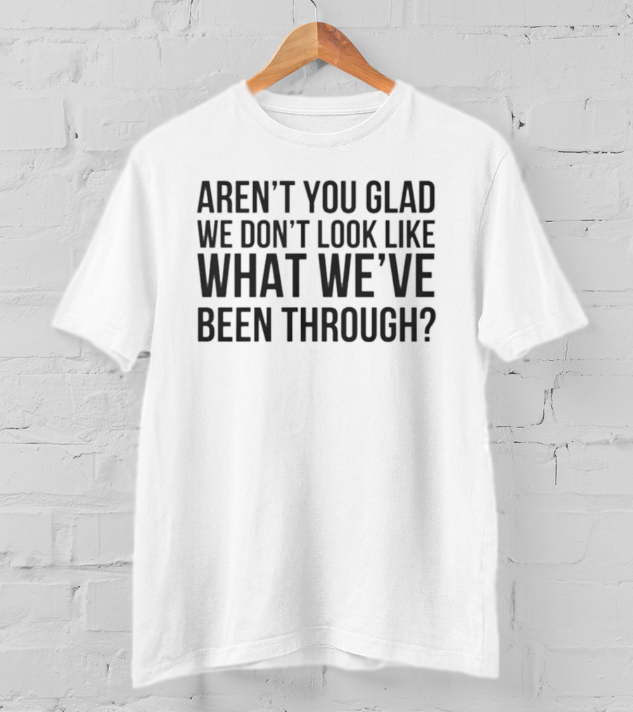 Aren’t You Glad We Don’t Look Like What We’ve Been Through T-Shirt