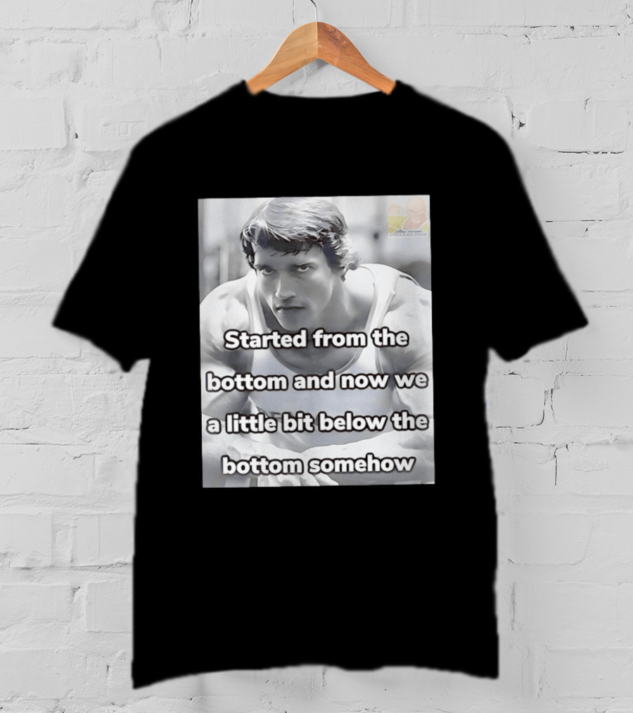 Started From The Bottom And Now We A Little Bit Below The Bottom Somehow Arnold Schwarzenegger T-Shirt