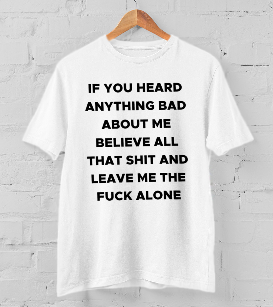 If You Heard Anything Bad About Me Believe All That Shit And Leave Me The Fuck Alone T-Shirt