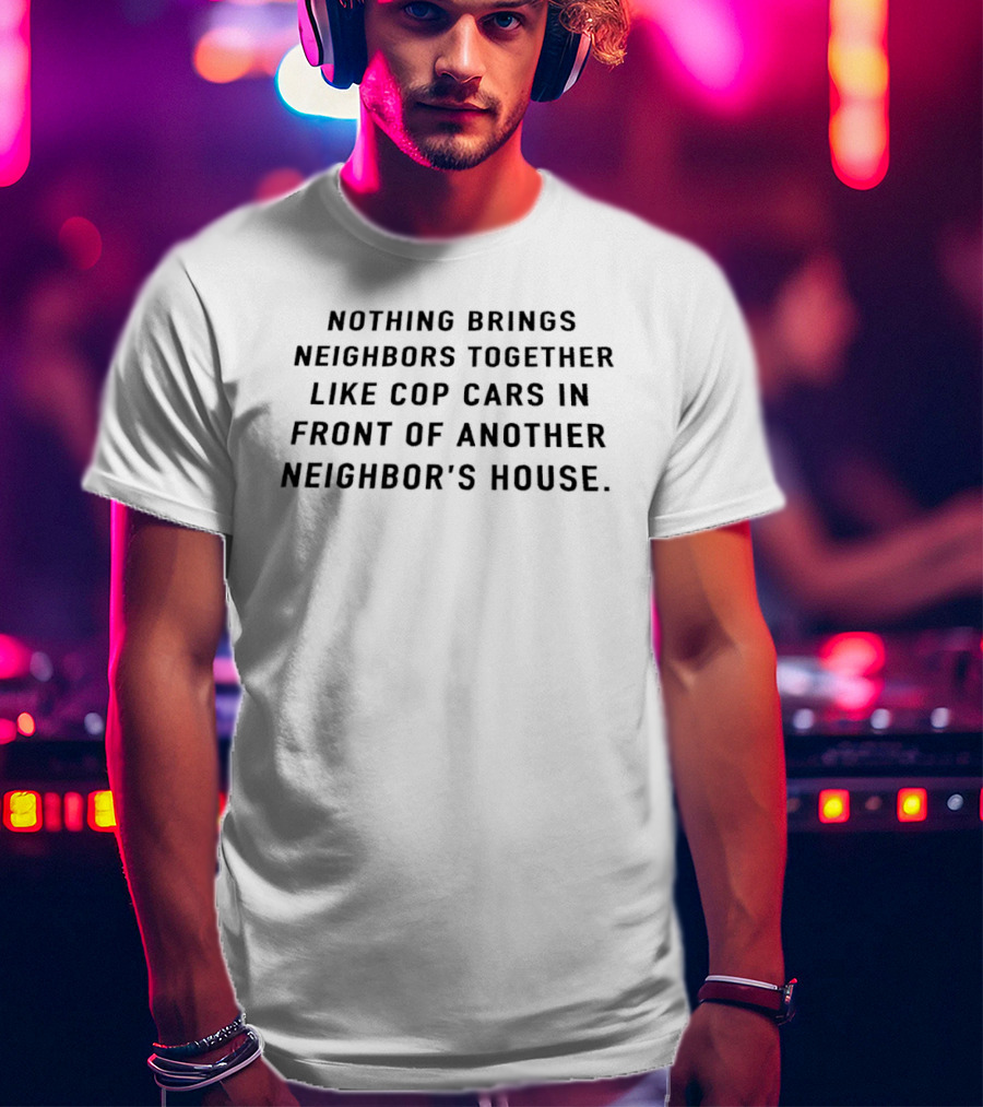 Nothing Brings Neighbors Together Like Cop Cars In Front Of Another Neighbor's House T-Shirt