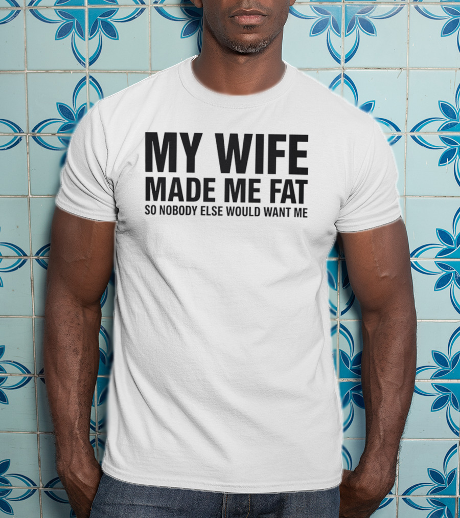My Wife Made Me Fat So Nobody Else Would Want Me T-Shirt