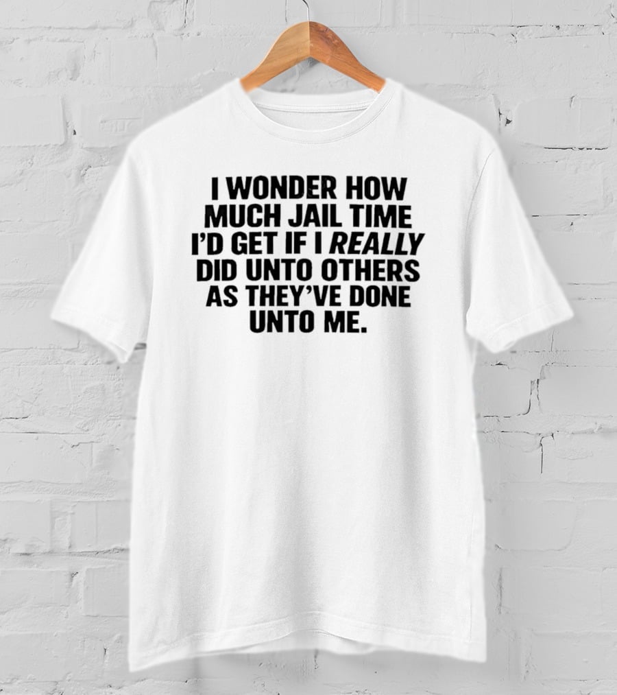 I Wonder How Much Jail Time I'd Get If I Really Did Unto Others As They've Done Unto Me T-Shirt