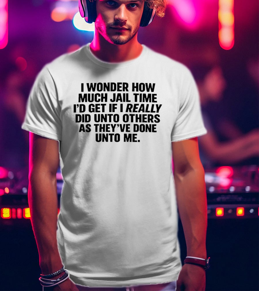 I Wonder How Much Jail Time I'd Get If I Really Did Unto Others As They've Done Unto Me T-Shirt