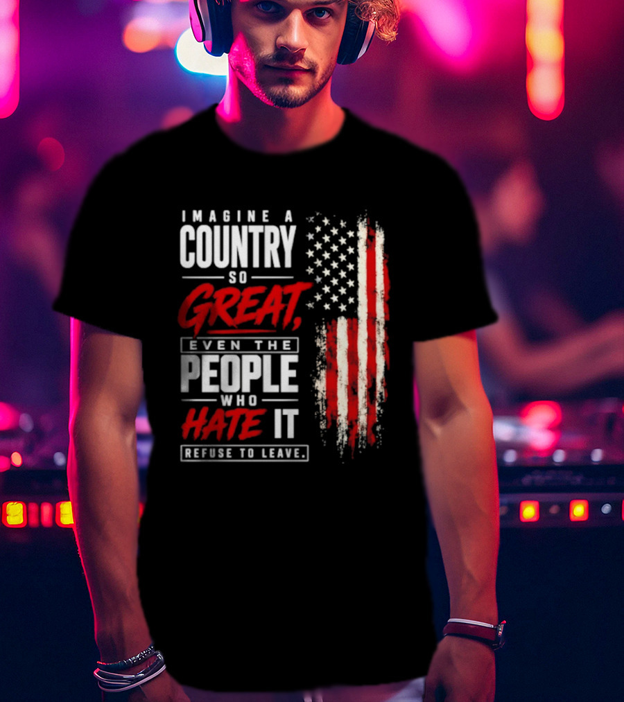 Imagine A Country So Great Even The People Who Hate It Refuse To Leave Patriotic American Flag T-Shirt