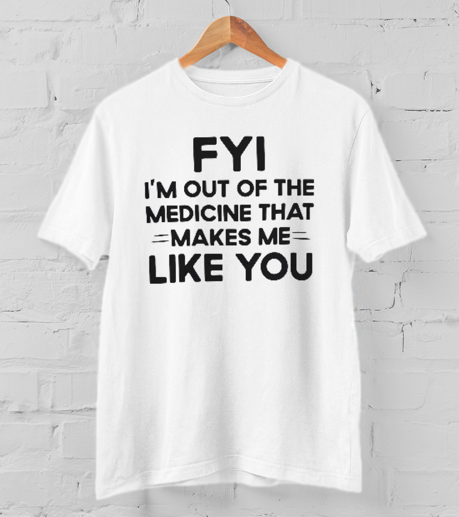 FYI I'm Out Of The Medicine That Makes Me Like You T-Shirt