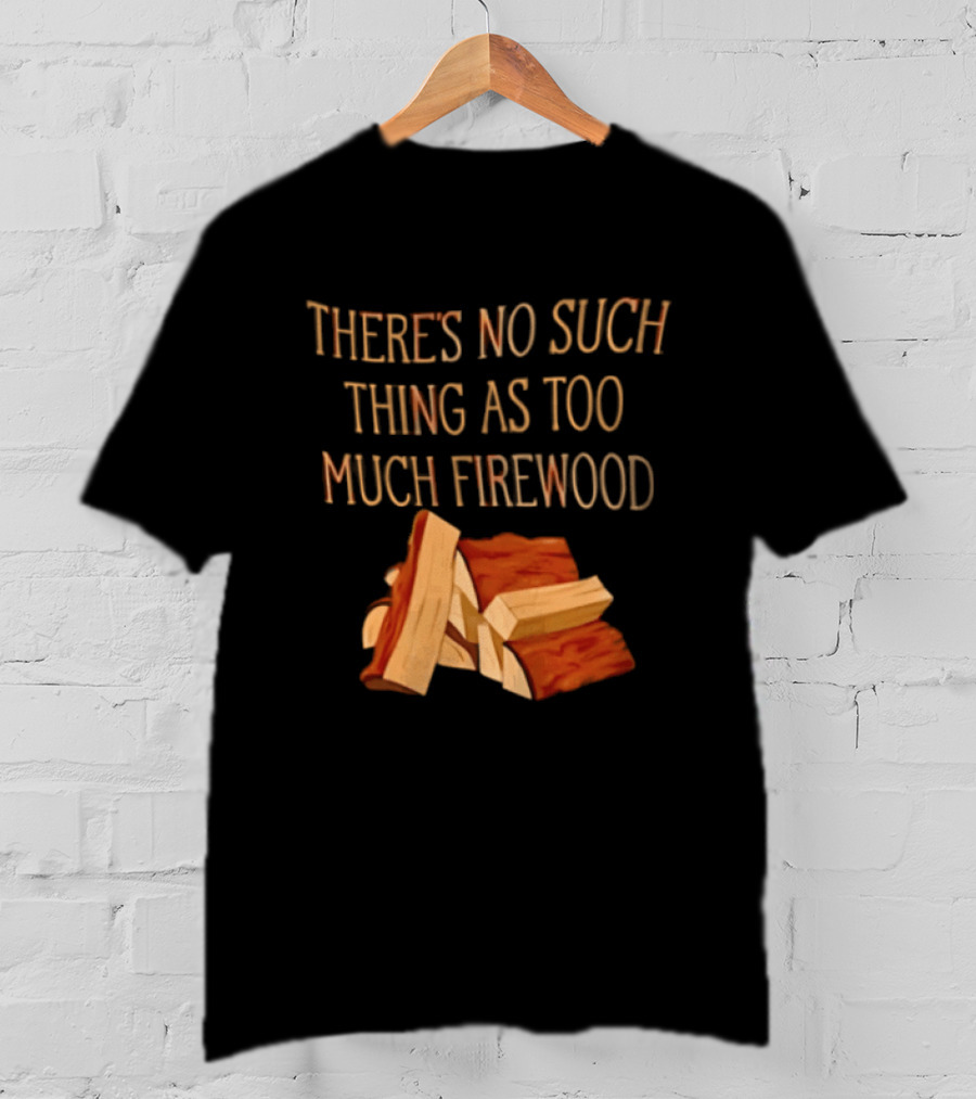 There's No Such Thing As Too Much Firewood Stack T-Shirt