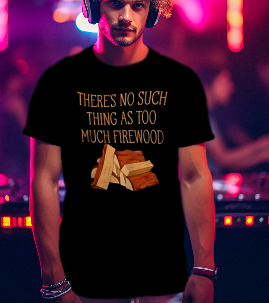 There's No Such Thing As Too Much Firewood Stack T-Shirt