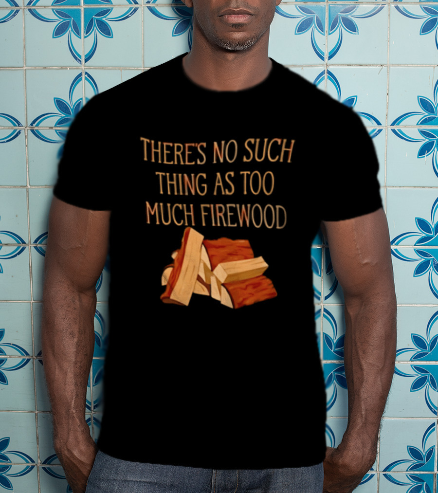 There's No Such Thing As Too Much Firewood Stack T-Shirt