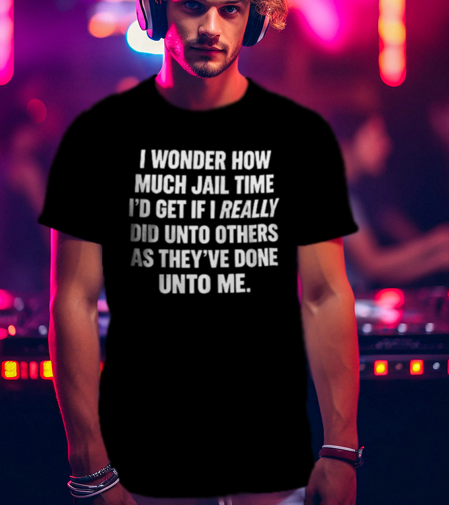 I Wonder How Much Jail Time I'd Get If I Really Did Unto Others As They've Done Unto Me T-Shirt