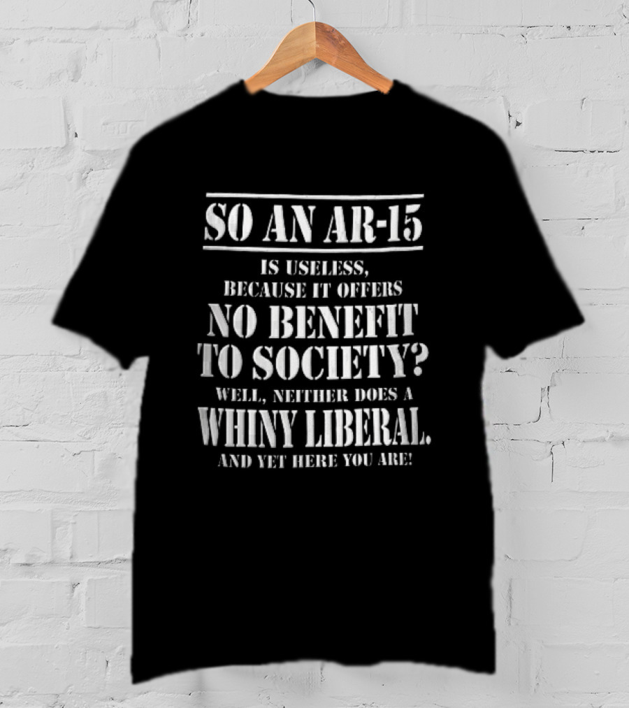 So An Ar 15 Is Useless Because It Offers No Benefit To Society Well Neither Does A Whiny Liberal And Yet Here You Are T-Shirt