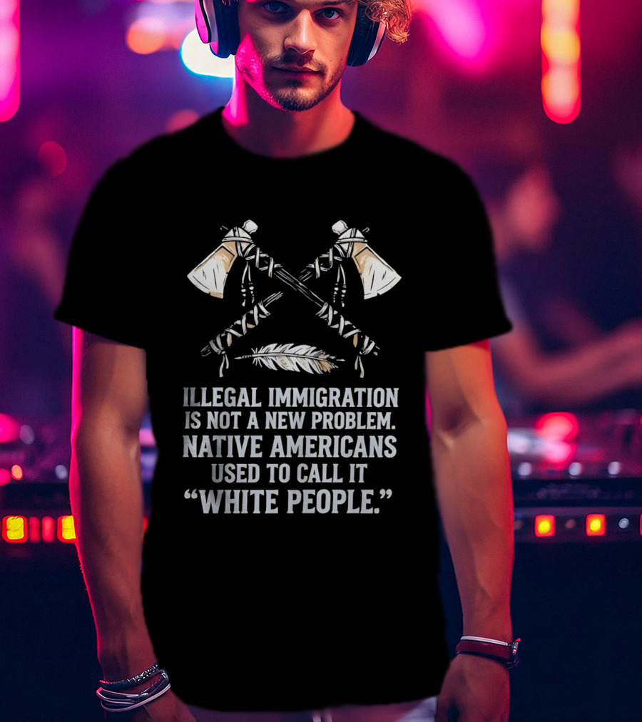 Illegal Immigration Is Not A New Problem Native Americans Used To Call It White People Feather And Tomahawks T-Shirt