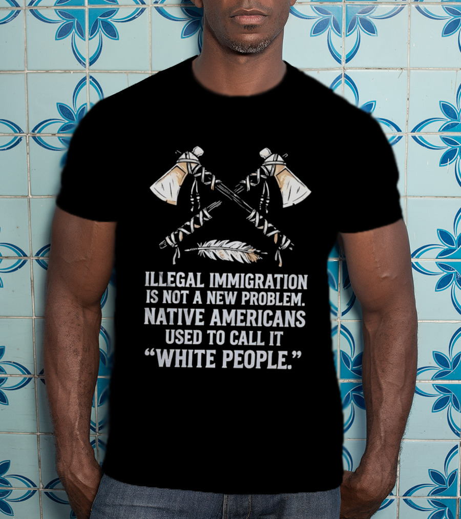Illegal Immigration Is Not A New Problem Native Americans Used To Call It White People Feather And Tomahawks T-Shirt
