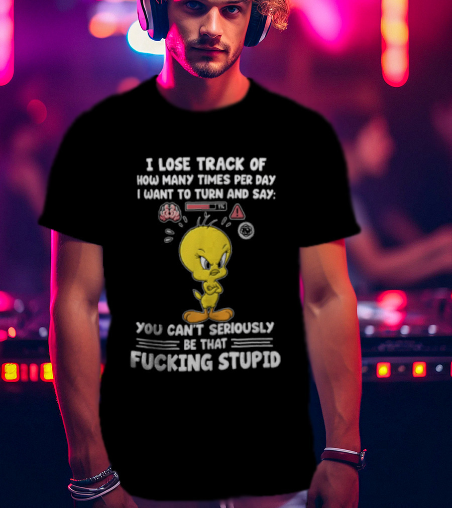 I Lose Track Of How Many Times Per Day I Want To Turn And Say You Can't Seriously Be That Fucking Stupid Tweety Bird T-Shirt