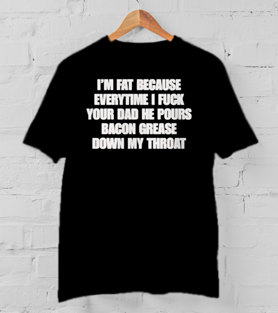 I'm Fat Because Everytime I Fuck Your Dad He Pours Bacon Grease Down My Throat T-Shirt