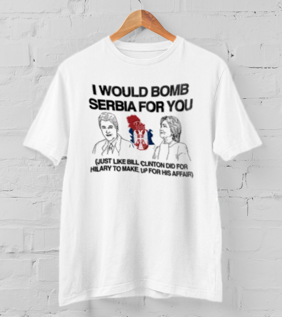I Would Bomb Serbia For You Just Like Bill Clinton Did For Hilary To Make Up For His Affair T-Shirt