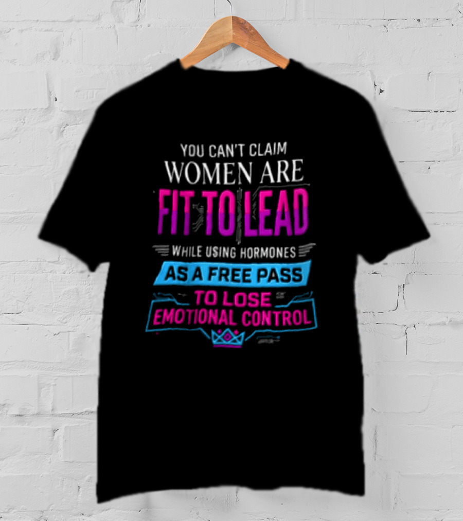 You Can't Claim Women Are Fit To Lead While Using Hormones As A Free Pass To Lose Emotional Control T-Shirt