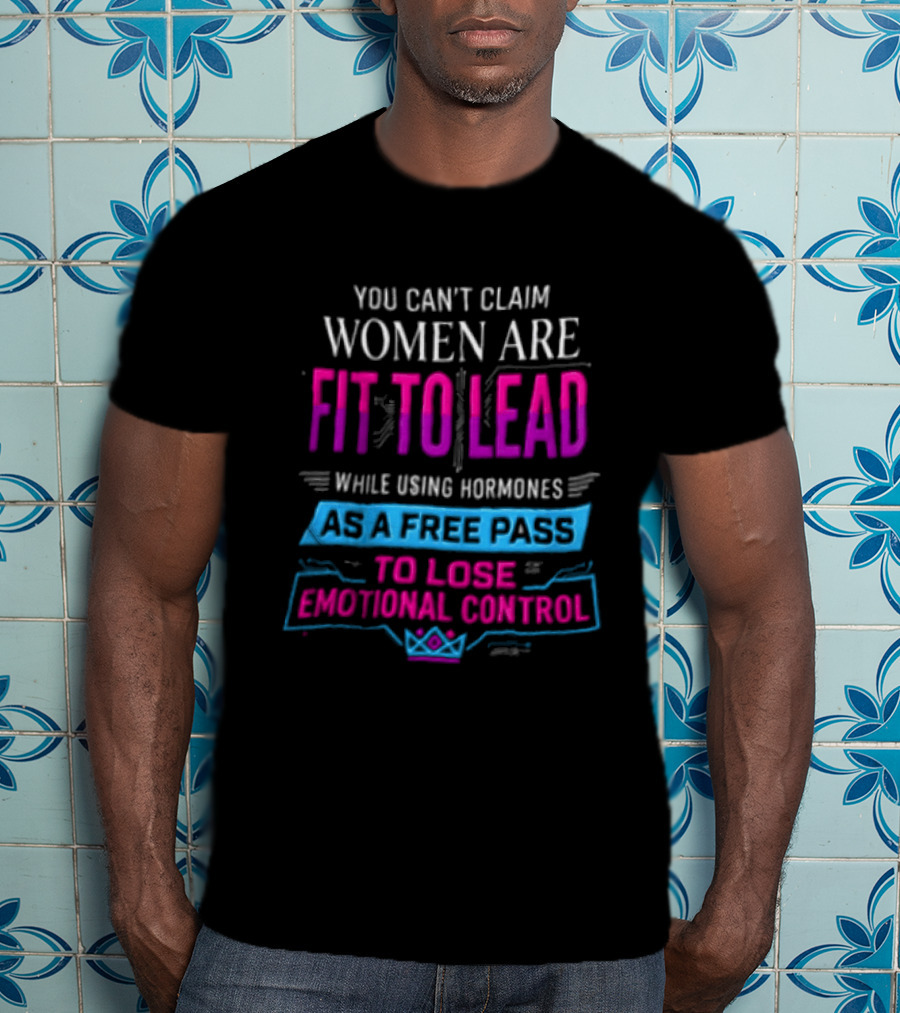 You Can't Claim Women Are Fit To Lead While Using Hormones As A Free Pass To Lose Emotional Control T-Shirt