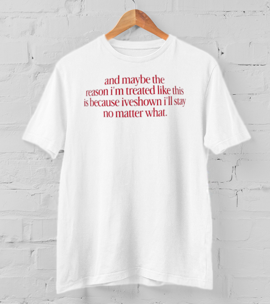 And Maybe The Reason I’m Treated Like This Is Because I’ve Shown I’ll Stay No Matter What T-Shirt