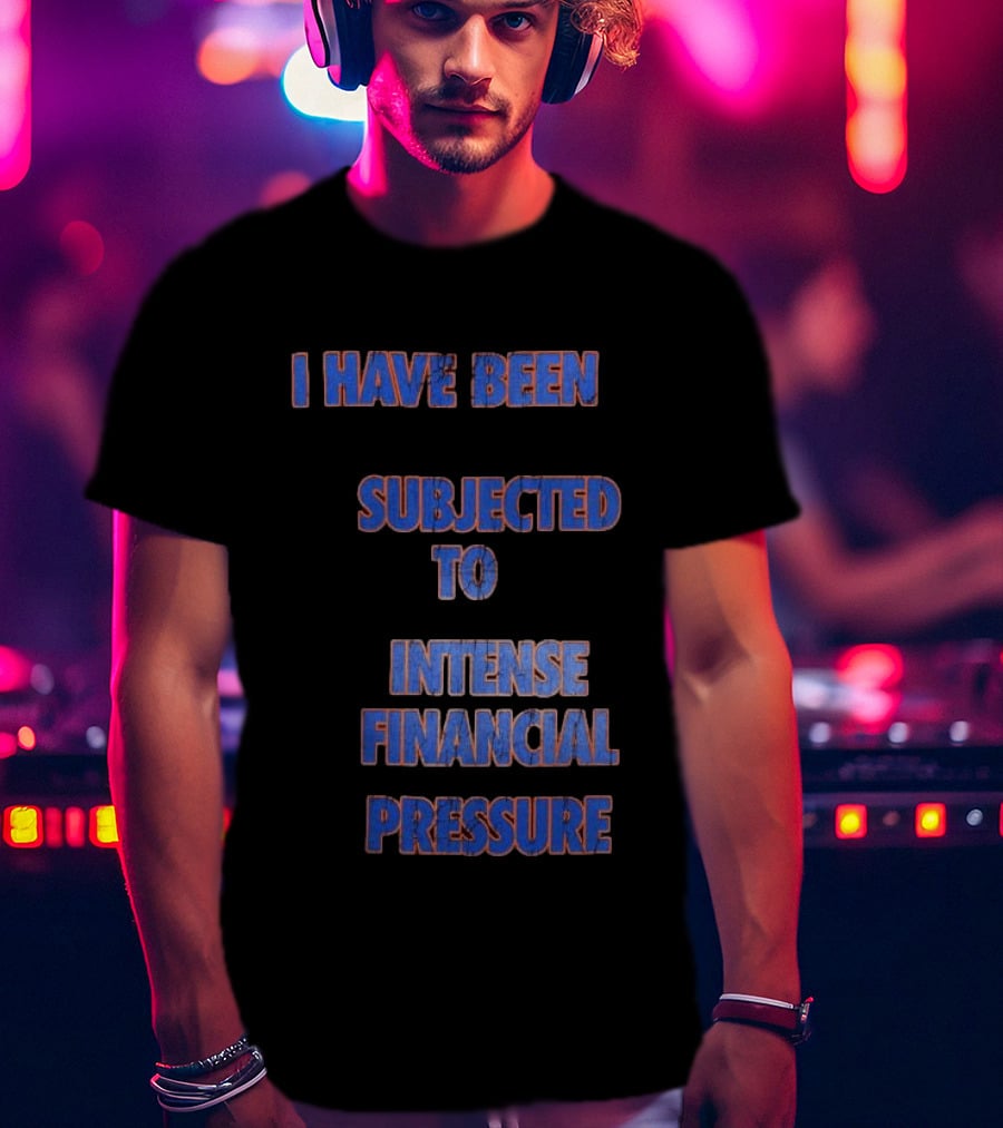 I Have Been Subjected To Intense Financial Pressure T-Shirt