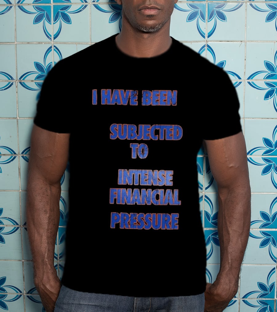 I Have Been Subjected To Intense Financial Pressure T-Shirt