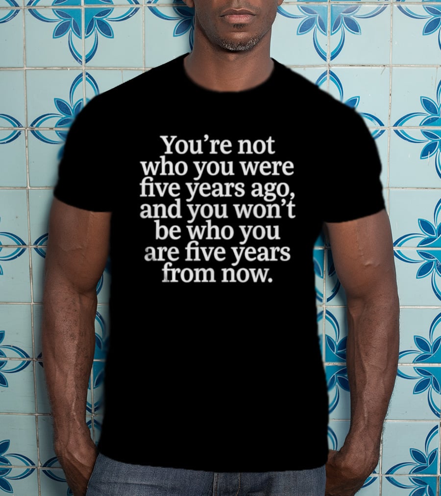 You're Not Who You Were Five Years Ago And You Won't Be Who You Are Five Years From Now T-Shirt